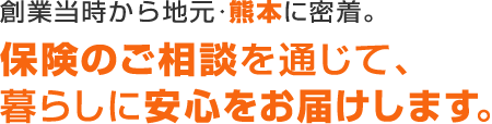 創業から地元･熊本に密着。保険のご相談を通じて暮らしに安心をお届けします。