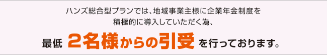 ハンズ総合型プランでは、地域事業主様に企業年金制度を積極的に導入していただく為、最低2名様からの引受を行っております。